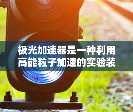 极光加速器是一种利用高能粒子加速的实验装置,主要用于研究粒子物理、原子核结构、宇宙学等高能问题。然而,目前并没有专门针对极光加速器开发的移动应用(APP)以下是一些可能相关的信息和建议 极光加速器是一种利用高能粒子加速的实验装置,主要用于研究粒子物理、原子核结构、宇宙学等高能问题。然而,目前并没有专门针对极光加速器开发的移动应用(APP)以下是一些可能相关的信息和建议