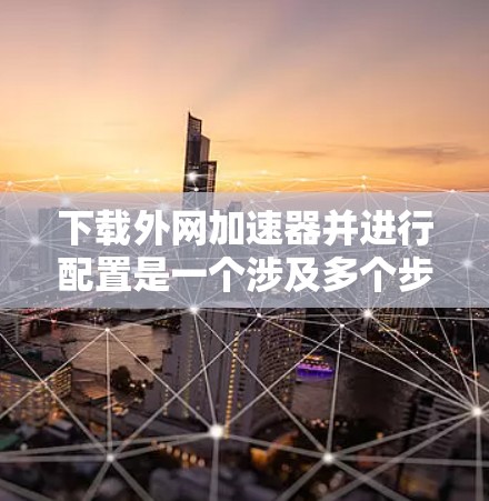 下载外网加速器并进行配置是一个涉及多个步骤的过程,以下是一个清晰的指南,帮助您顺利完成