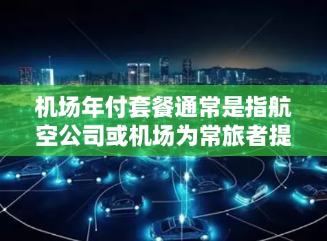机场年付套餐通常是指航空公司或机场为常旅者提供的一种定期付费服务，通过年度订阅支付费用，可以享受一系列优惠和便利。具体内容因航空公司和机场而异，但以下是一些常见的机场年付套餐类型和可能包含的服务