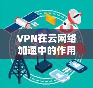 VPN在云网络加速中的作用主要是通过优化数据传输路径和配置，减少延迟，提高速度，同时确保数据安全。以下是详细的分析和解决方案