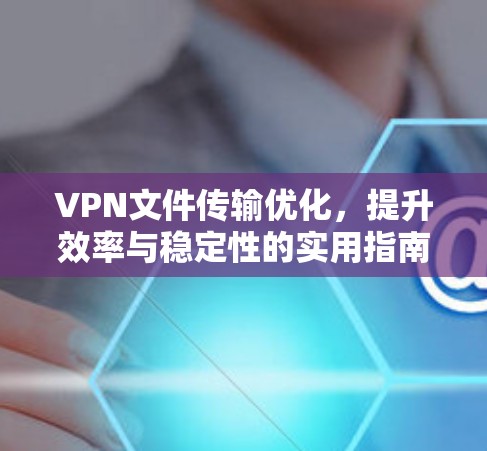 VPN文件传输优化，提升效率与稳定性的实用指南