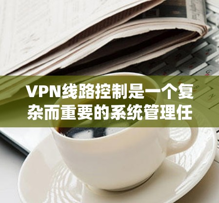 VPN线路控制是一个复杂而重要的系统管理任务，涉及多个方面的配置和监控，以确保VPN服务的稳定性、安全性和高效性。以下是对VPN线路控制的详细总结