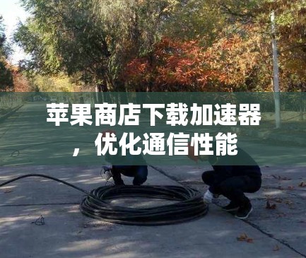 苹果商店下载加速器，优化通信性能