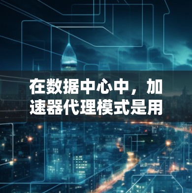 在数据中心中，加速器代理模式是用于优化数据访问的一个有效机制。根据业务需求的变化，可能需要切换到不同的模式，以确保最佳的性能和效率。以下是关于加速器代理模式切换的详细分析