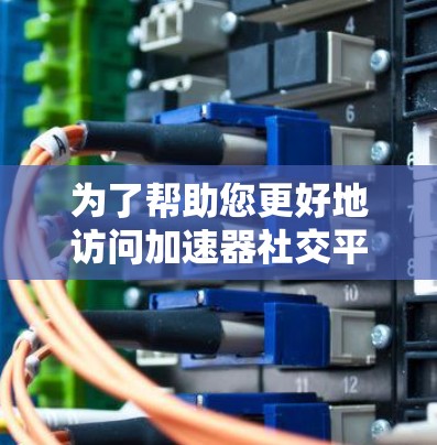 为了帮助您更好地访问加速器社交平台，以下是一些详细的步骤和建议