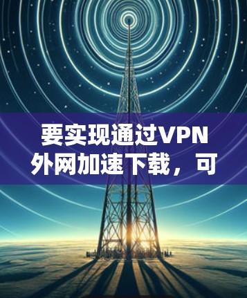 要实现通过VPN外网加速下载，可以按照以下步骤操作
