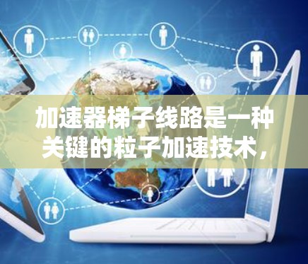 加速器梯子线路是一种关键的粒子加速技术，广泛应用于高能物理研究、材料科学和医学成像等领域。以下是对加速器梯子线路的详细分析和总结
