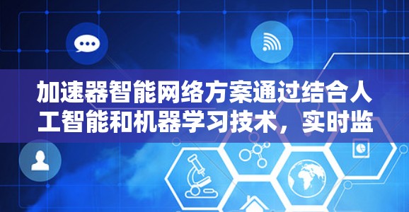 加速器智能网络方案通过结合人工智能和机器学习技术，实时监控和优化网络性能，显著提升了网络的效率和可靠性。以下是对这一方案的详细分析和总结