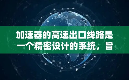 加速器的高速出口线路是一个精密设计的系统,旨在确保粒子(如电子或质子)能够安全、高效地离开加速器,为后续实验或检测提供高质量的粒子流。以下是对高速出口线路的详细分析 加速器的高速出口线路是一个精密设计的系统,旨在确保粒子(如电子或质子)能够安全、高效地离开加速器,为后续实验或检测提供高质量的粒子流。以下是对高速出口线路的详细分析