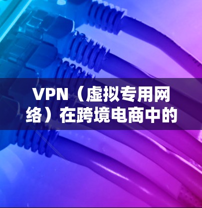VPN（虚拟专用网络）在跨境电商中的作用主要体现在以下几个方面，能够为企业提供更高效、更安全的跨境贸易解决方案