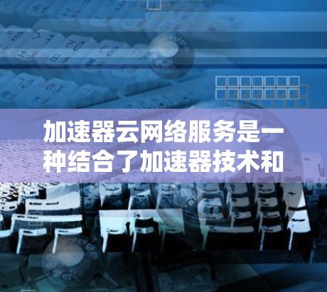 加速器云网络服务是一种结合了加速器技术和云计算平台的服务，旨在通过优化数据传输速度和网络性能提升用户体验。以下是对该服务的详细分析