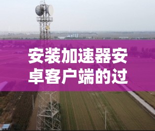 安装加速器安卓客户端的过程相对简单，但需要注意以下几个关键步骤和注意事项，以确保顺利完成并安全使用