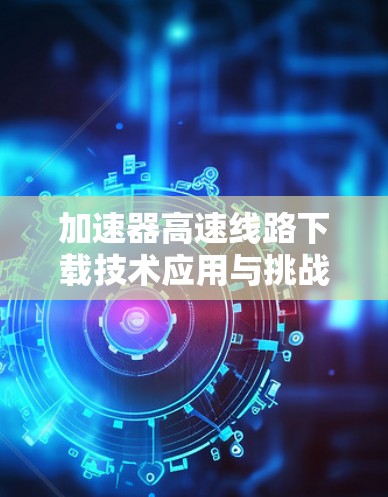 加速器高速线路下载技术应用与挑战