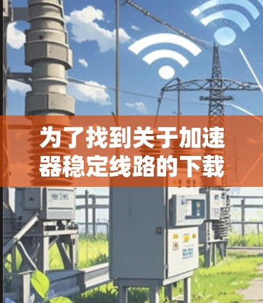 为了找到关于加速器稳定线路的下载资源,可以按照以下步骤进行 为了找到关于加速器稳定线路的下载资源,可以按照以下步骤进行